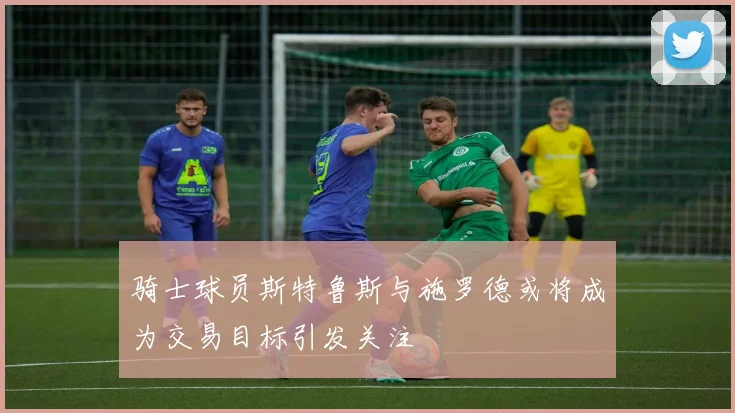 骑士球员斯特鲁斯与施罗德或将成为交易目标引发关注