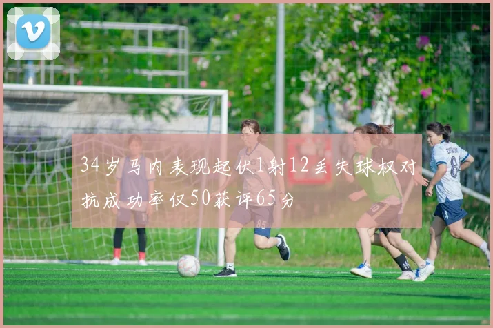 34岁马内表现起伏1射12丢失球权对抗成功率仅50获评65分