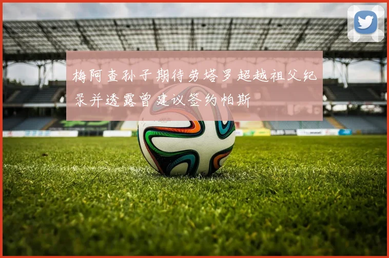 梅阿查孙子期待劳塔罗超越祖父纪录并透露曾建议签约帕斯