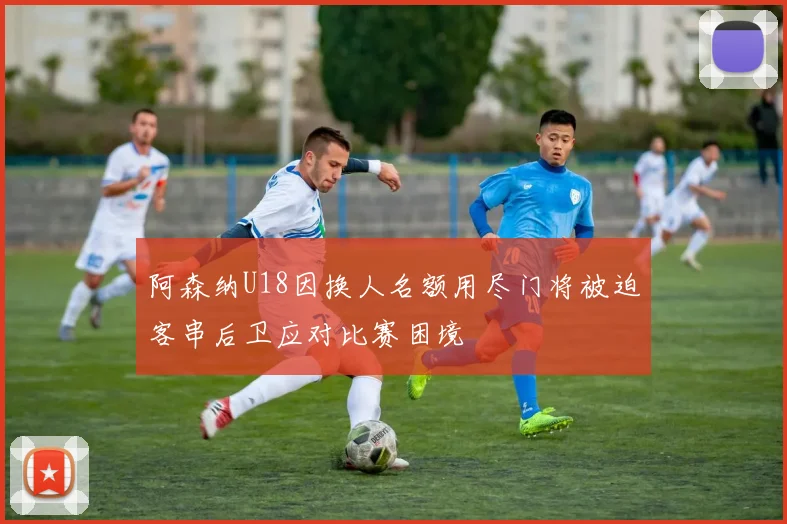 阿森纳U18因换人名额用尽门将被迫客串后卫应对比赛困境