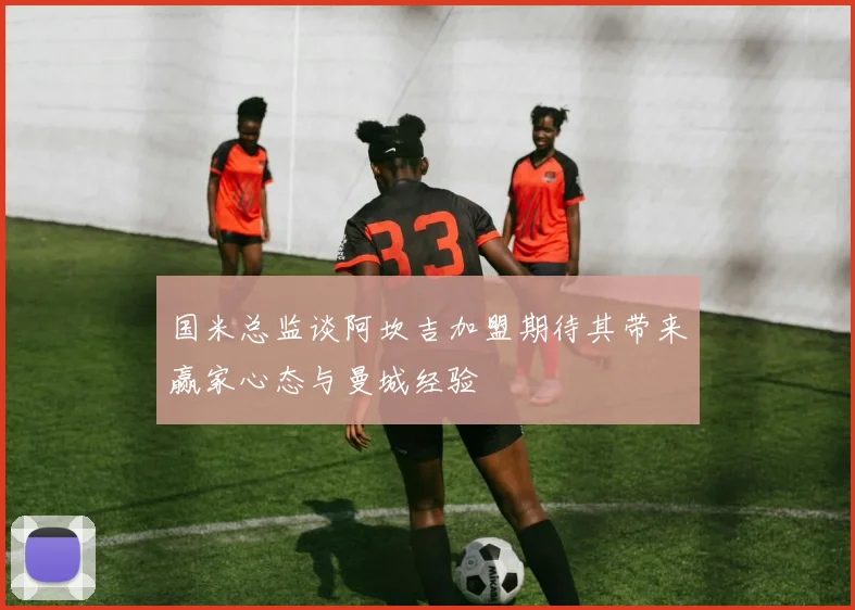 国米总监谈阿坎吉加盟期待其带来赢家心态与曼城经验