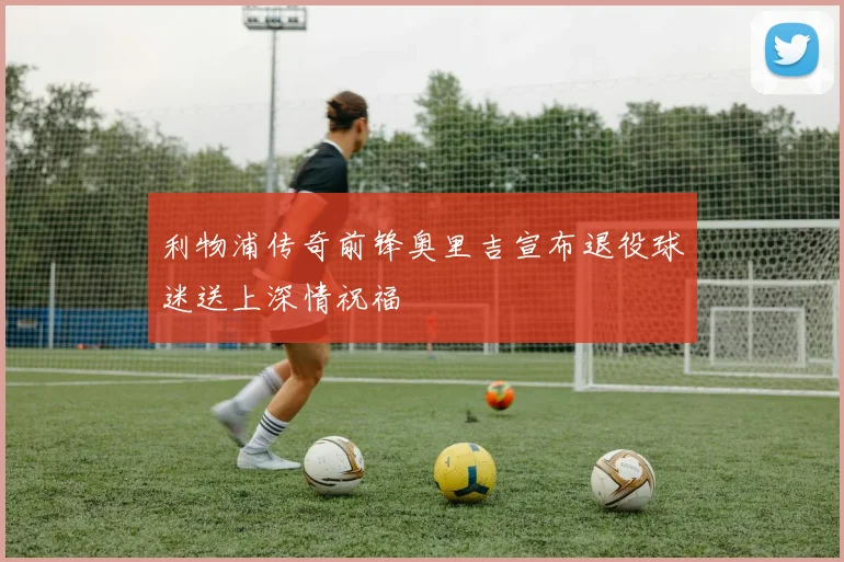 利物浦传奇前锋奥里吉宣布退役球迷送上深情祝福