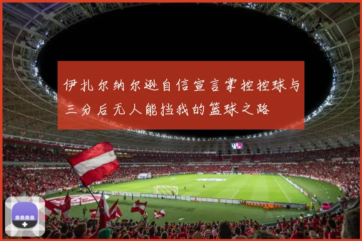 伊扎尔纳尔逊自信宣言掌控控球与三分后无人能挡我的篮球之路