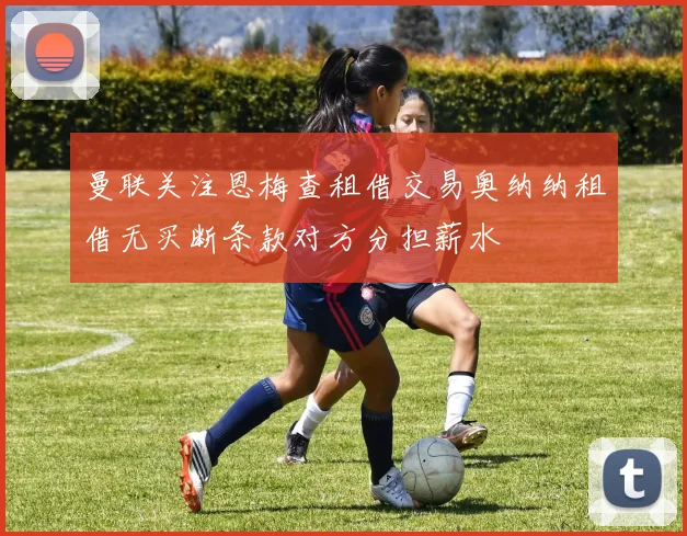 曼联关注恩梅查租借交易奥纳纳租借无买断条款对方分担薪水
