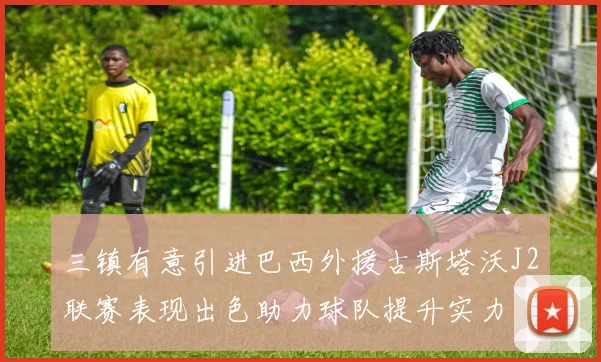 三镇有意引进巴西外援古斯塔沃J2联赛表现出色助力球队提升实力