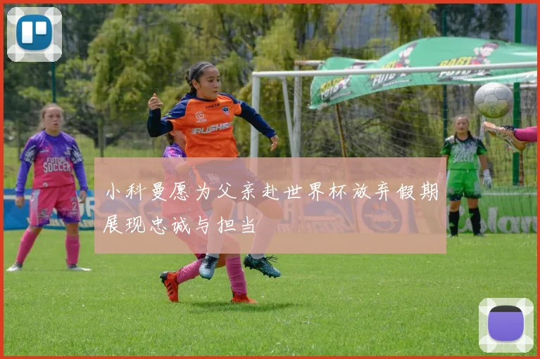 小科曼愿为父亲赴世界杯放弃假期展现忠诚与担当