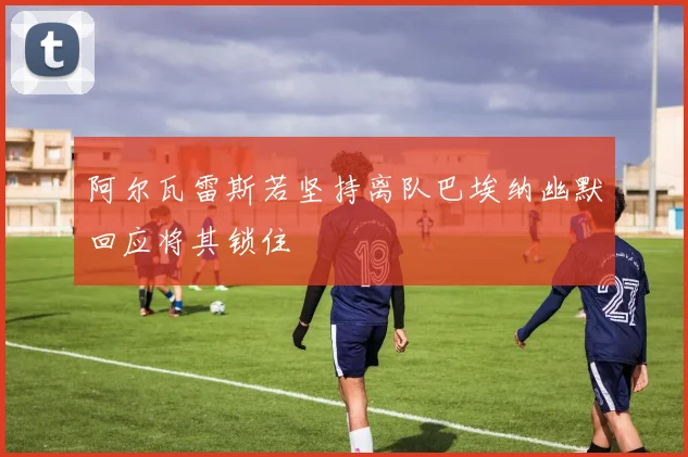 阿尔瓦雷斯若坚持离队巴埃纳幽默回应将其锁住