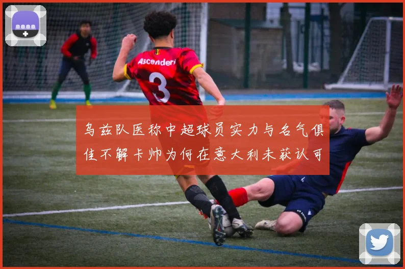 乌兹队医称中超球员实力与名气俱佳不解卡帅为何在意大利未获认可