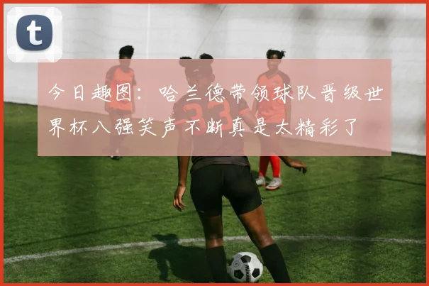 今日趣图：哈兰德带领球队晋级世界杯八强笑声不断真是太精彩了